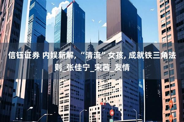 信钰证券 内娱新解, “清流”女孩, 成就铁三角法则_张佳宁_宋茜_友情