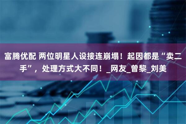 富腾优配 两位明星人设接连崩塌！起因都是“卖二手”，处理方式大不同！_网友_曾黎_刘美