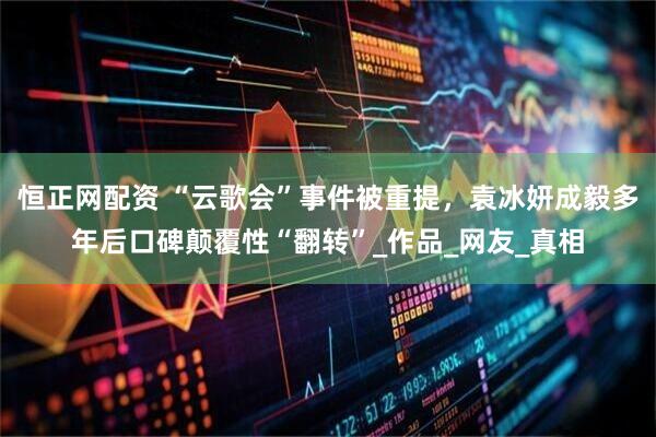 恒正网配资 “云歌会”事件被重提，袁冰妍成毅多年后口碑颠覆性“翻转”_作品_网友_真相