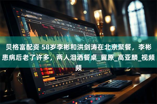 贝格富配资 58岁李彬和洪剑涛在北京聚餐，李彬患病后老了许多，两人泪洒餐桌_冀原_高亚麟_视频