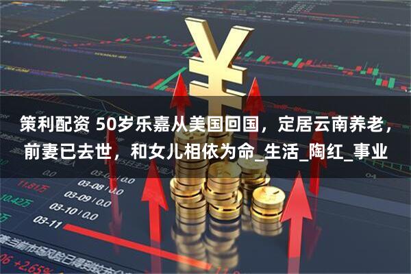 策利配资 50岁乐嘉从美国回国，定居云南养老，前妻已去世，和女儿相依为命_生活_陶红_事业