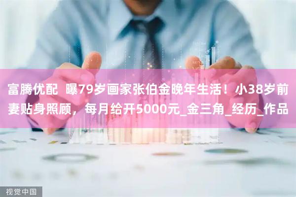 富腾优配  曝79岁画家张伯金晚年生活！小38岁前妻贴身照顾，每月给开5000元_金三角_经历_作品