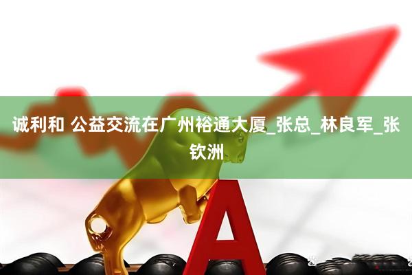 诚利和 公益交流在广州裕通大厦_张总_林良军_张钦洲