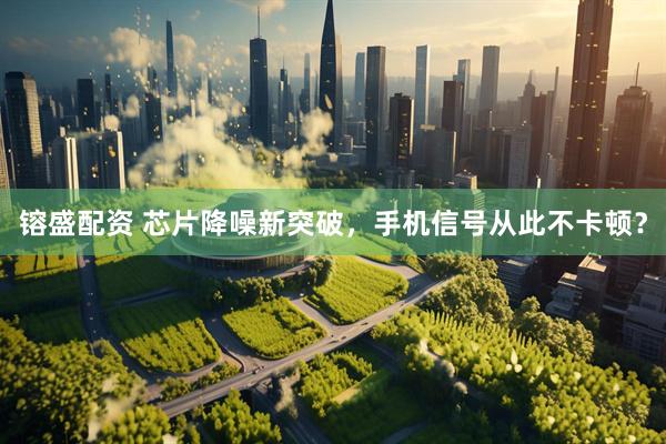 镕盛配资 芯片降噪新突破，手机信号从此不卡顿？