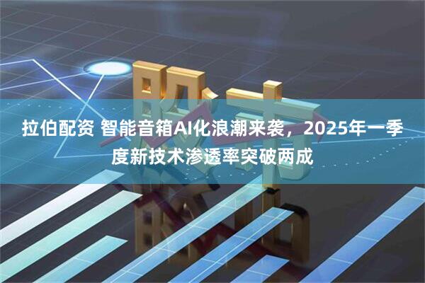 拉伯配资 智能音箱AI化浪潮来袭，2025年一季度新技术渗透率突破两成