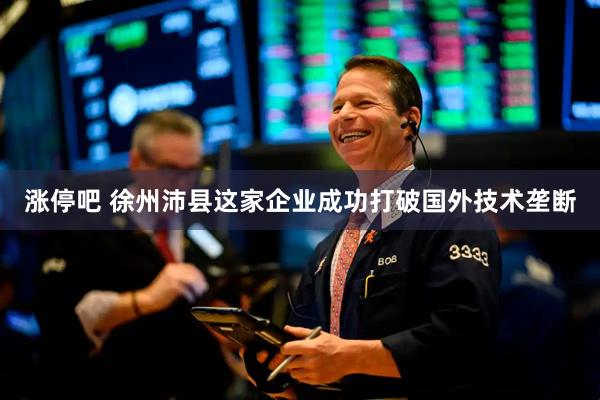 涨停吧 徐州沛县这家企业成功打破国外技术垄断