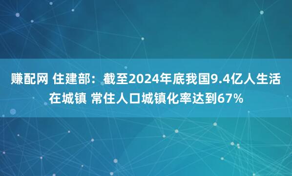 赚配网 住建部：截至2024年底我国9.4亿人生活在城镇 常住人口城镇化率达到67%