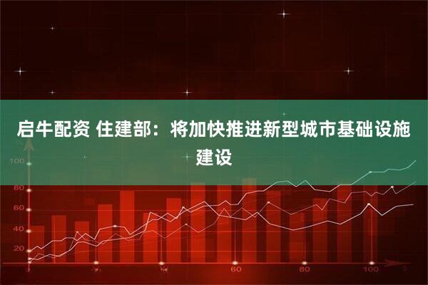 启牛配资 住建部：将加快推进新型城市基础设施建设