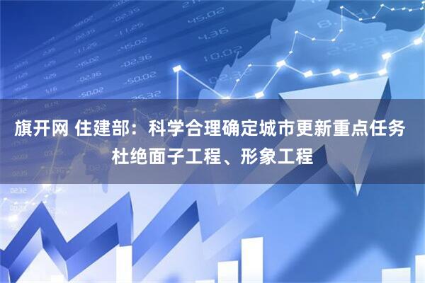 旗开网 住建部：科学合理确定城市更新重点任务 杜绝面子工程、形象工程
