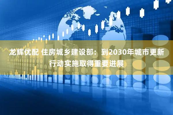 龙辉优配 住房城乡建设部：到2030年城市更新行动实施取得重要进展