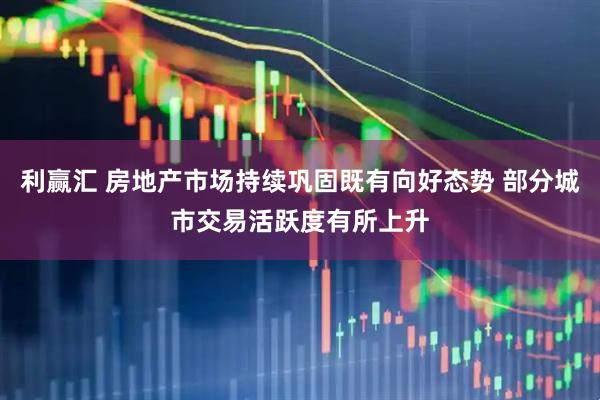 利赢汇 房地产市场持续巩固既有向好态势 部分城市交易活跃度有所上升