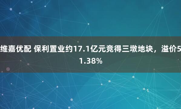 维嘉优配 保利置业约17.1亿元竞得三墩地块，溢价51.38%