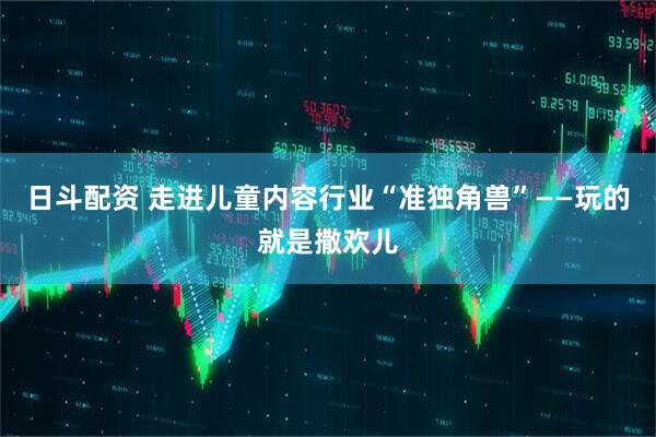 日斗配资 走进儿童内容行业“准独角兽”——玩的就是撒欢儿