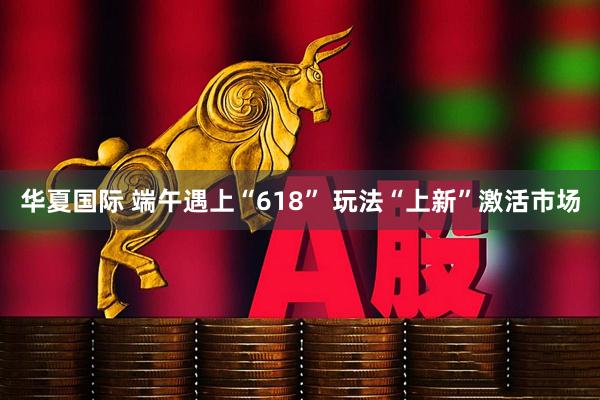 华夏国际 端午遇上“618” 玩法“上新”激活市场