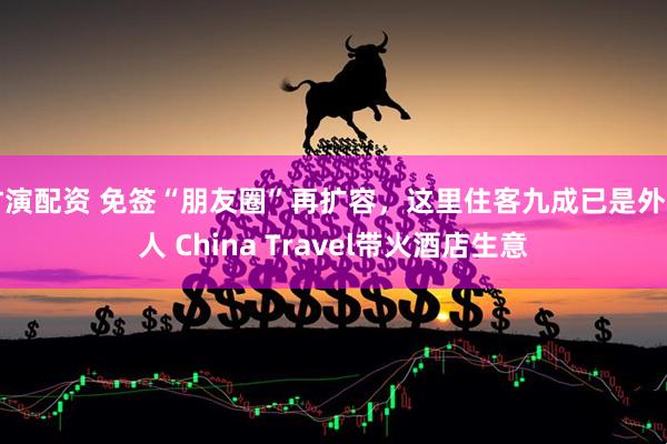 竹演配资 免签“朋友圈”再扩容，这里住客九成已是外国人 China Travel带火酒店生意
