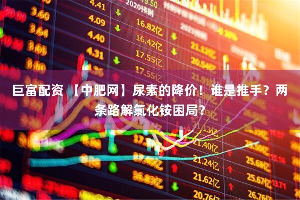 巨富配资 【中肥网】尿素的降价！谁是推手？两条路解氯化铵困局？