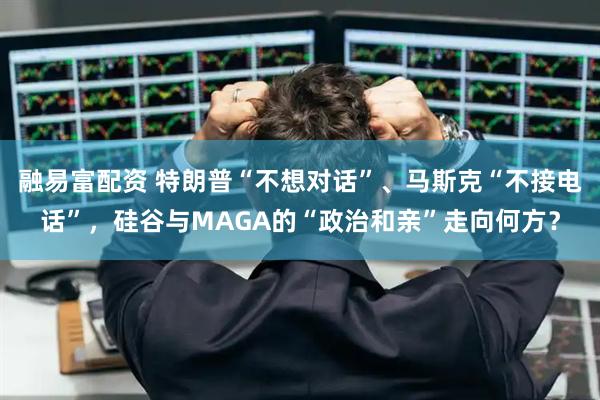 融易富配资 特朗普“不想对话”、马斯克“不接电话”，硅谷与MAGA的“政治和亲”走向何方？