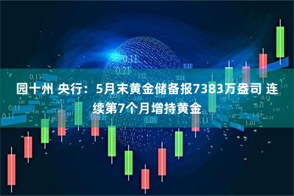 园十州 央行：5月末黄金储备报7383万盎司 连续第7个月增持黄金