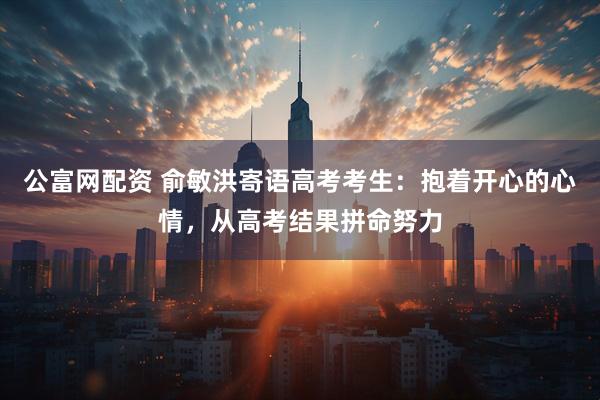 公富网配资 俞敏洪寄语高考考生：抱着开心的心情，从高考结果拼命努力