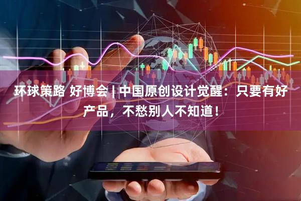 环球策路 好博会 | 中国原创设计觉醒：只要有好产品，不愁别人不知道！