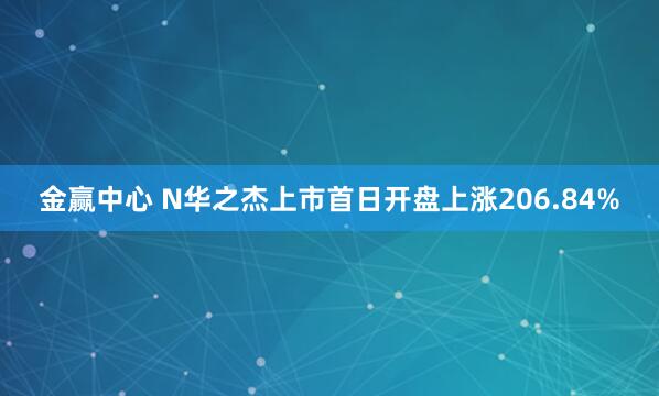 金赢中心 N华之杰上市首日开盘上涨206.84%