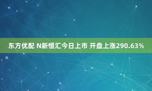 东方优配 N新恒汇今日上市 开盘上涨290.63%