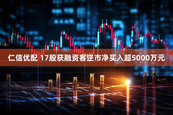 仁信优配 17股获融资客逆市净买入超5000万元