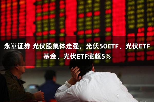 永崋证券 光伏股集体走强，光伏50ETF、光伏ETF基金、光伏ETF涨超5%