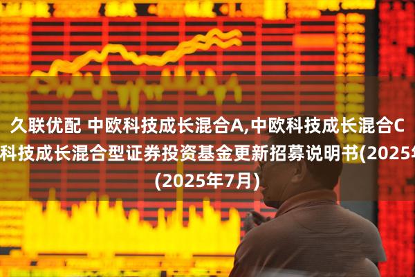 久联优配 中欧科技成长混合A,中欧科技成长混合C: 中欧科技成长混合型证券投资基金更新招募说明书(2025年7月)