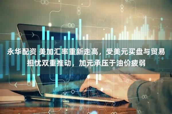 永华配资 美加汇率重新走高，受美元买盘与贸易担忧双重推动，加元承压于油价疲弱