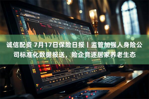 诚信配资 7月17日保险日报丨监管加强人身险公司标准化数据报送，险企竞逐居家养老生态