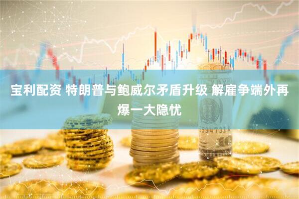 宝利配资 特朗普与鲍威尔矛盾升级 解雇争端外再爆一大隐忧