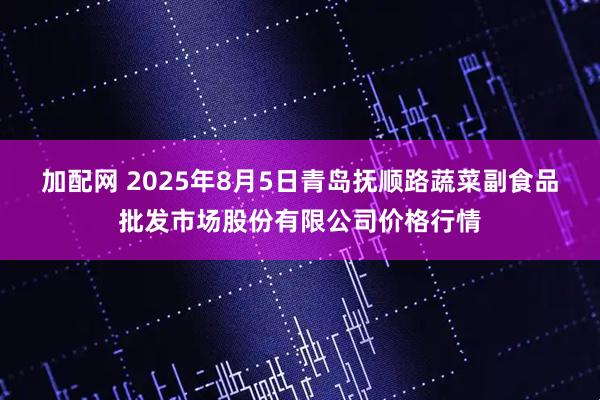 加配网 2025年8月5日青岛抚顺路蔬菜副食品批发市场股份有限公司价格行情
