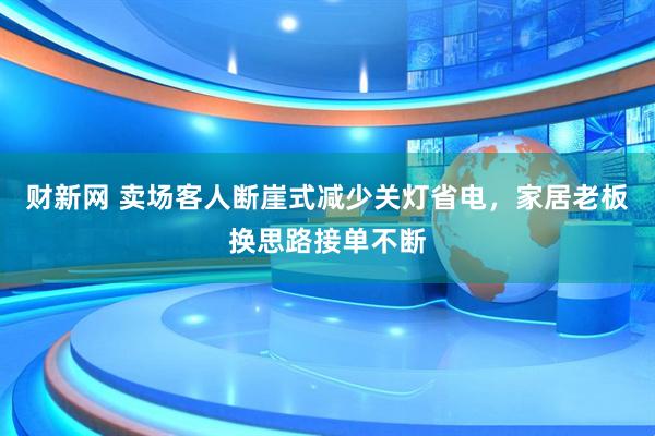 财新网 卖场客人断崖式减少关灯省电，家居老板换思路接单不断