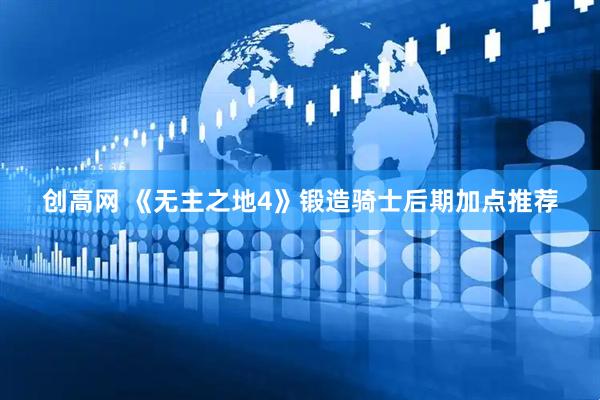 创高网 《无主之地4》锻造骑士后期加点推荐