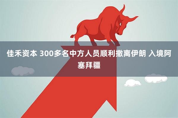 佳禾资本 300多名中方人员顺利撤离伊朗 入境阿塞拜疆