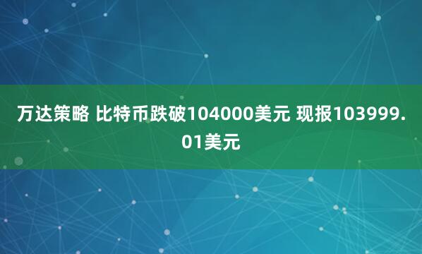 万达策略 比特币跌破104000美元 现报103999.01美元