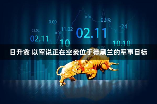 日升鑫 以军说正在空袭位于德黑兰的军事目标