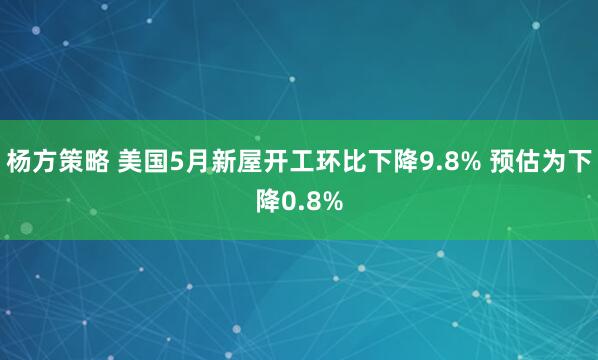 杨方策略 美国5月新屋开工环比下降9.8% 预估为下降0.8%