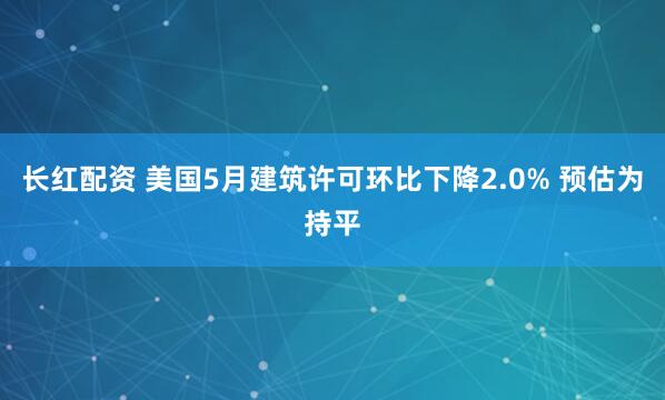 长红配资 美国5月建筑许可环比下降2.0% 预估为持平