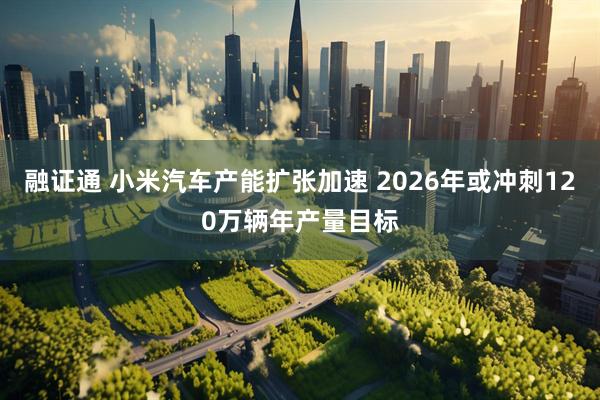 融证通 小米汽车产能扩张加速 2026年或冲刺120万辆年产量目标