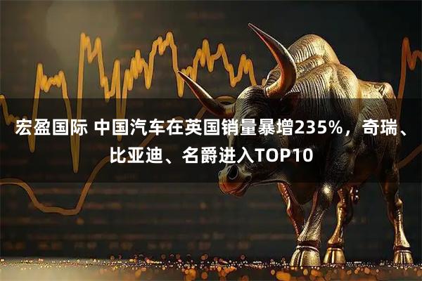 宏盈国际 中国汽车在英国销量暴增235%，奇瑞、比亚迪、名爵进入TOP10