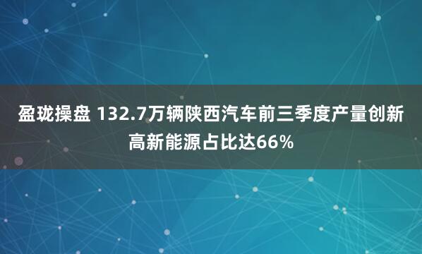 盈珑操盘 132.7万辆陕西汽车前三季度产量创新高新能源占比达66%