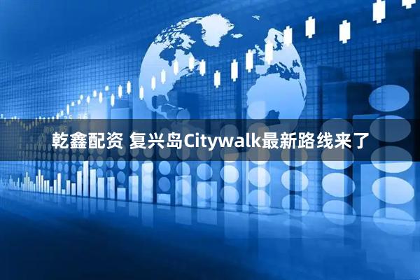 乾鑫配资 复兴岛Citywalk最新路线来了