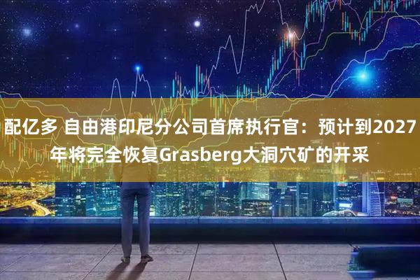 配亿多 自由港印尼分公司首席执行官：预计到2027年将完全恢复Grasberg大洞穴矿的开采