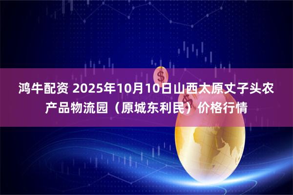 鸿牛配资 2025年10月10日山西太原丈子头农产品物流园(原城东利民)价格行情