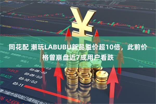 同花配 潮玩LABUBU新品溢价超10倍，此前价格曾崩盘近7成用户看跌