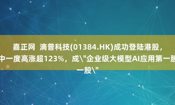 嘉正网  滴普科技(01384.HK)成功登陆港股，盘中一度高涨超123%，成＂企业级大模型AI应用第一股＂