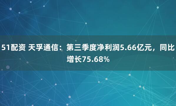 51配资 天孚通信：第三季度净利润5.66亿元，同比增长75.68%