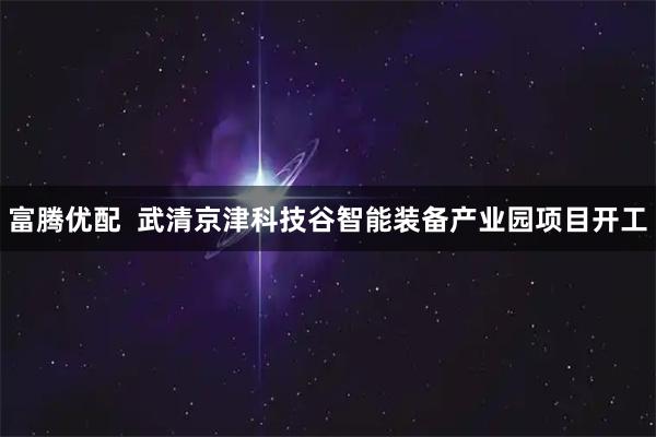 富腾优配  武清京津科技谷智能装备产业园项目开工